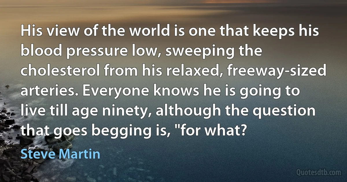 His view of the world is one that keeps his blood pressure low, sweeping the cholesterol from his relaxed, freeway-sized arteries. Everyone knows he is going to live till age ninety, although the question that goes begging is, "for what? (Steve Martin)