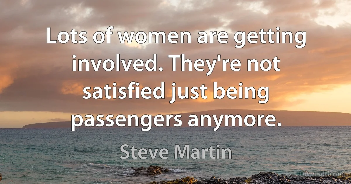 Lots of women are getting involved. They're not satisfied just being passengers anymore. (Steve Martin)