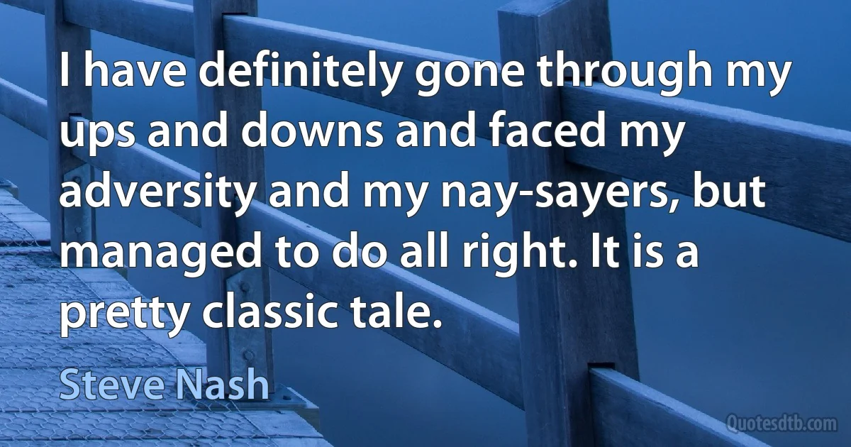 I have definitely gone through my ups and downs and faced my adversity and my nay-sayers, but managed to do all right. It is a pretty classic tale. (Steve Nash)