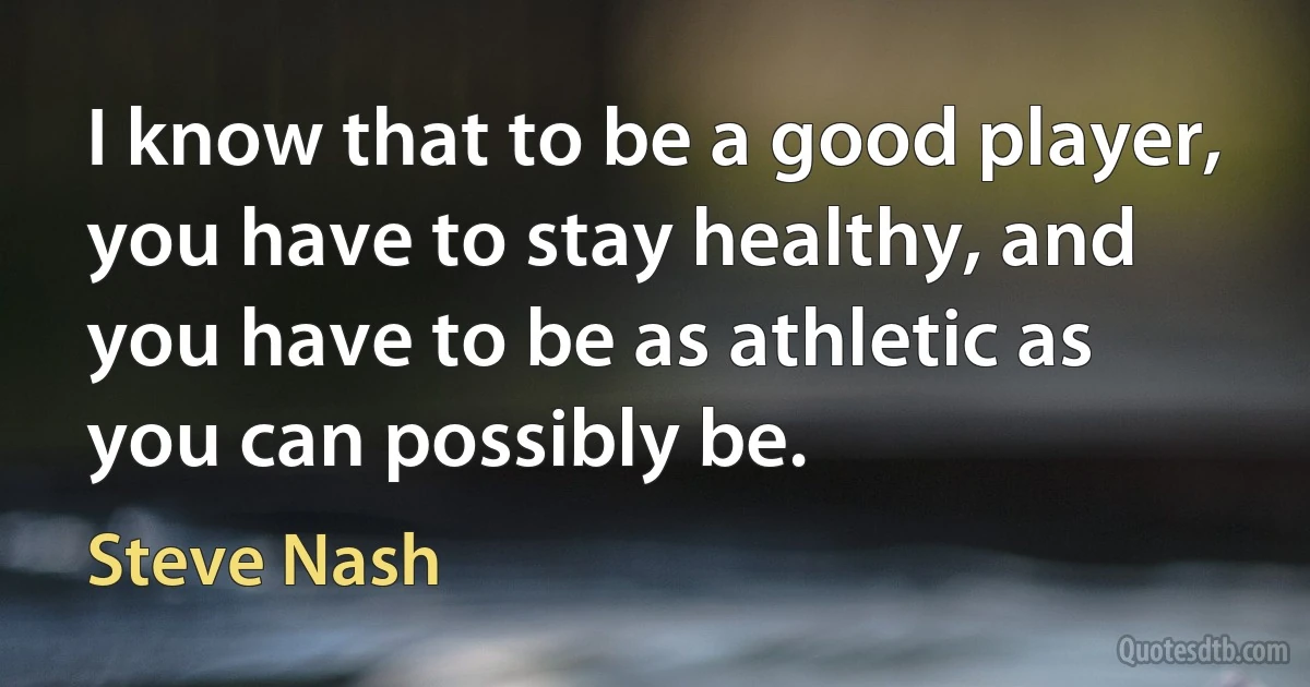 I know that to be a good player, you have to stay healthy, and you have to be as athletic as you can possibly be. (Steve Nash)