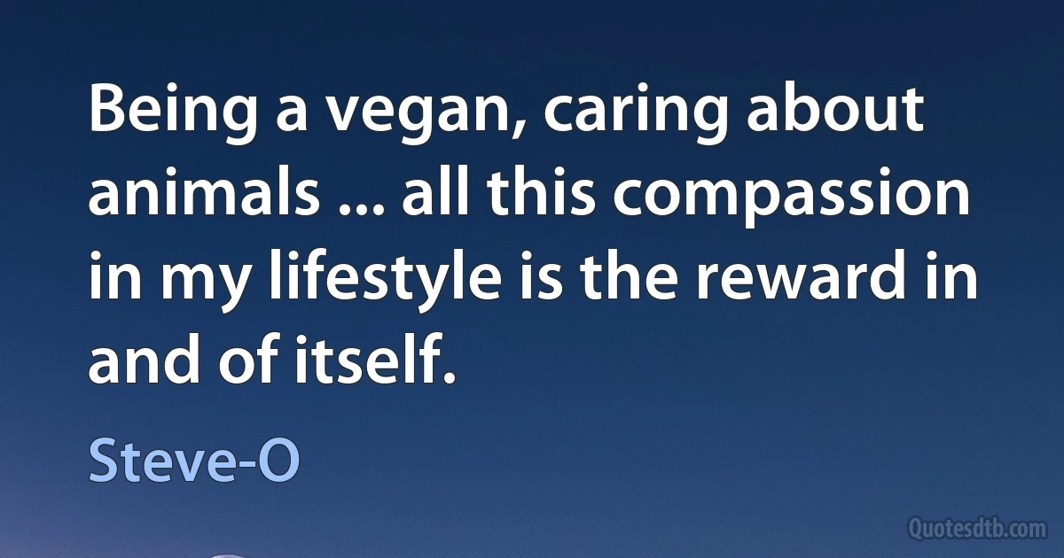 Being a vegan, caring about animals ... all this compassion in my lifestyle is the reward in and of itself. (Steve-O)