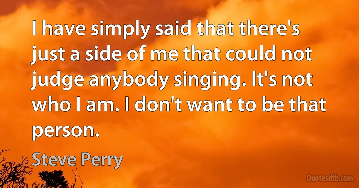 I have simply said that there's just a side of me that could not judge anybody singing. It's not who I am. I don't want to be that person. (Steve Perry)