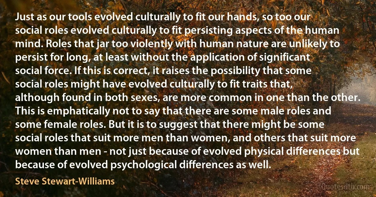 Just as our tools evolved culturally to fit our hands, so too our social roles evolved culturally to fit persisting aspects of the human mind. Roles that jar too violently with human nature are unlikely to persist for long, at least without the application of significant social force. If this is correct, it raises the possibility that some social roles might have evolved culturally to fit traits that, although found in both sexes, are more common in one than the other. This is emphatically not to say that there are some male roles and some female roles. But it is to suggest that there might be some social roles that suit more men than women, and others that suit more women than men - not just because of evolved physical differences but because of evolved psychological differences as well. (Steve Stewart-Williams)