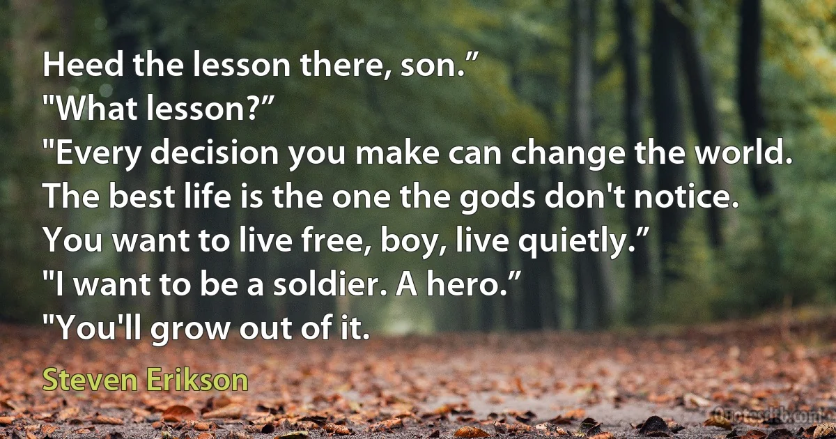 Heed the lesson there, son.”
"What lesson?”
"Every decision you make can change the world. The best life is the one the gods don't notice. You want to live free, boy, live quietly.”
"I want to be a soldier. A hero.”
"You'll grow out of it. (Steven Erikson)