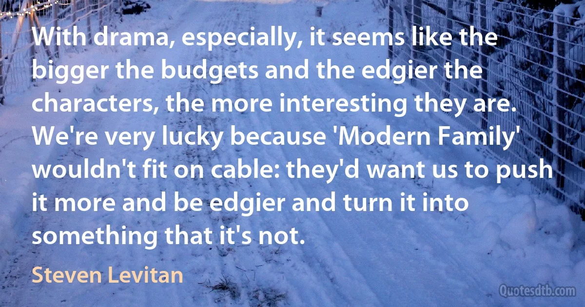 With drama, especially, it seems like the bigger the budgets and the edgier the characters, the more interesting they are. We're very lucky because 'Modern Family' wouldn't fit on cable: they'd want us to push it more and be edgier and turn it into something that it's not. (Steven Levitan)