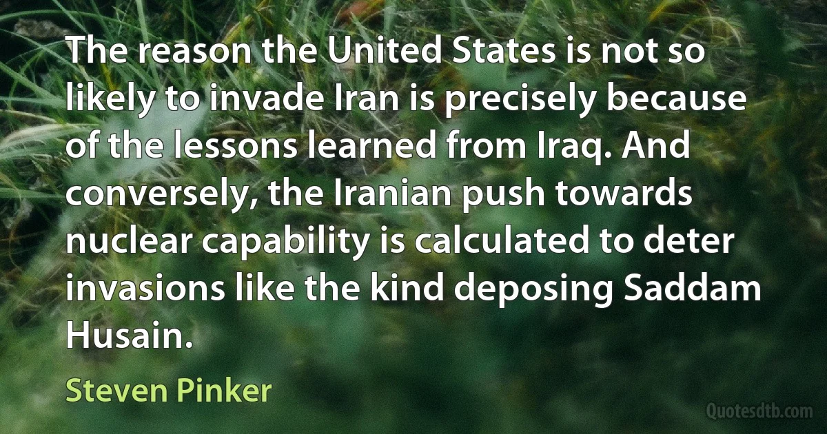 The reason the United States is not so likely to invade Iran is precisely because of the lessons learned from Iraq. And conversely, the Iranian push towards nuclear capability is calculated to deter invasions like the kind deposing Saddam Husain. (Steven Pinker)