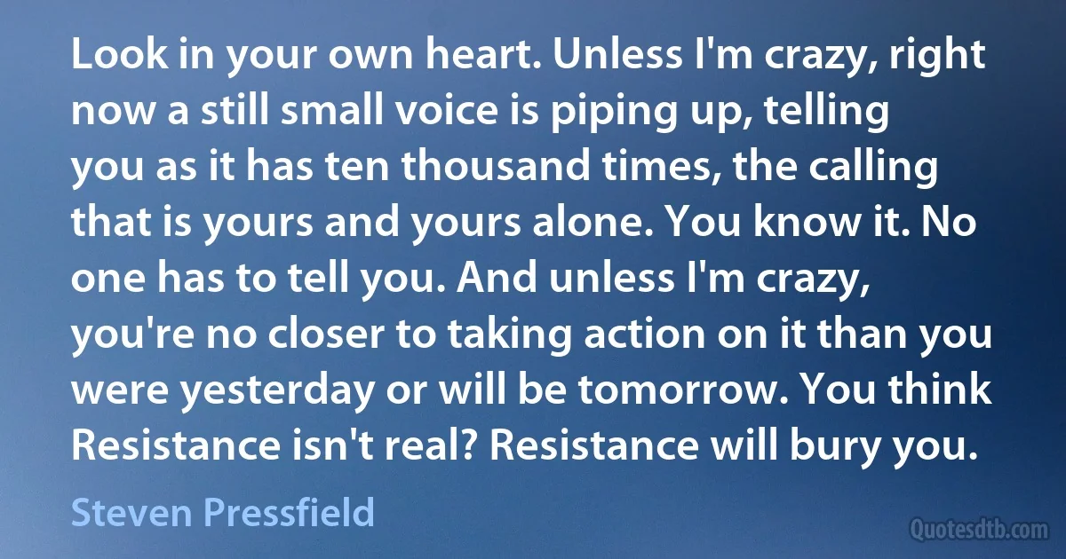Look in your own heart. Unless I'm crazy, right now a still small voice is piping up, telling you as it has ten thousand times, the calling that is yours and yours alone. You know it. No one has to tell you. And unless I'm crazy, you're no closer to taking action on it than you were yesterday or will be tomorrow. You think Resistance isn't real? Resistance will bury you. (Steven Pressfield)