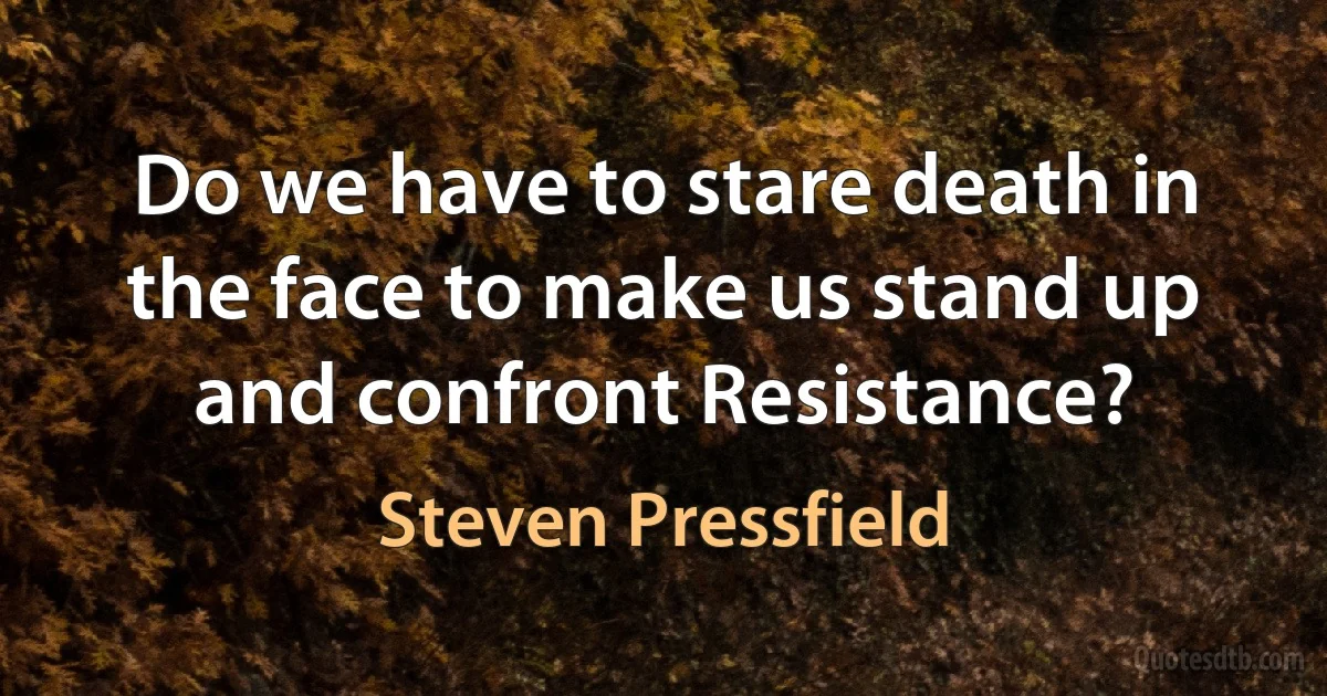 Do we have to stare death in the face to make us stand up and confront Resistance? (Steven Pressfield)