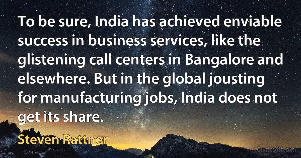 To be sure, India has achieved enviable success in business services, like the glistening call centers in Bangalore and elsewhere. But in the global jousting for manufacturing jobs, India does not get its share. (Steven Rattner)