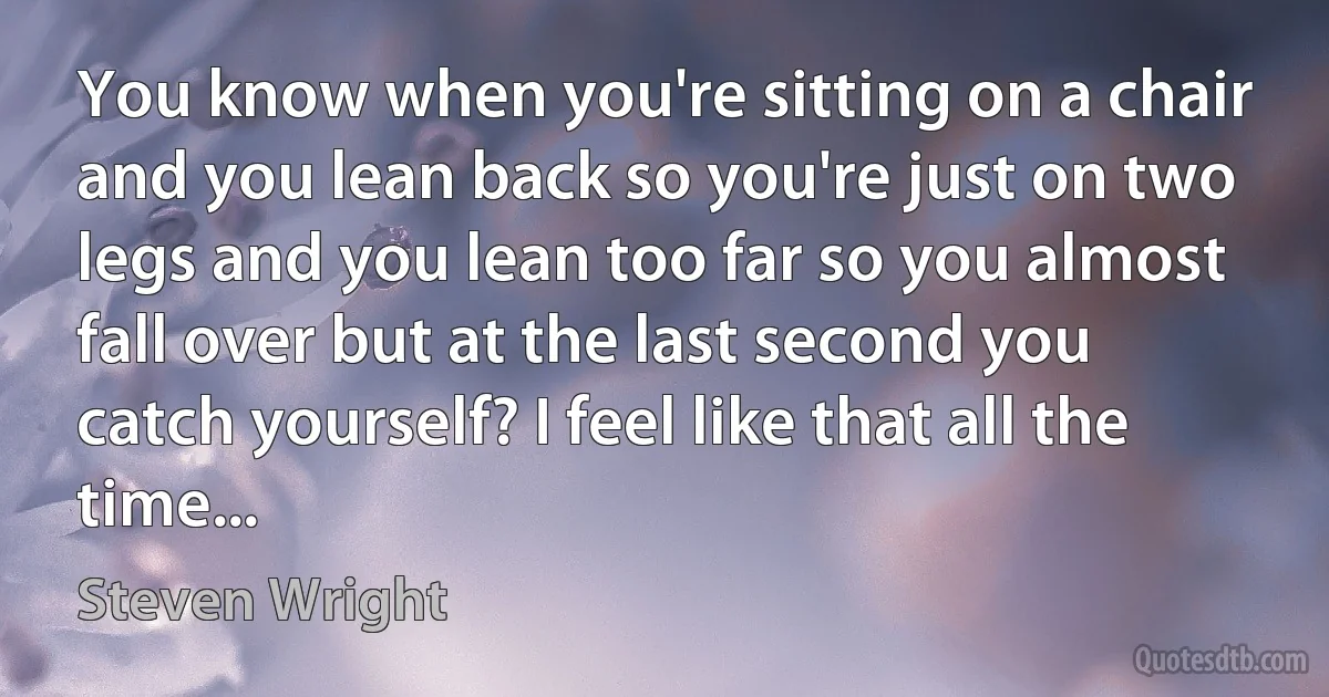 You know when you're sitting on a chair and you lean back so you're just on two legs and you lean too far so you almost fall over but at the last second you catch yourself? I feel like that all the time... (Steven Wright)