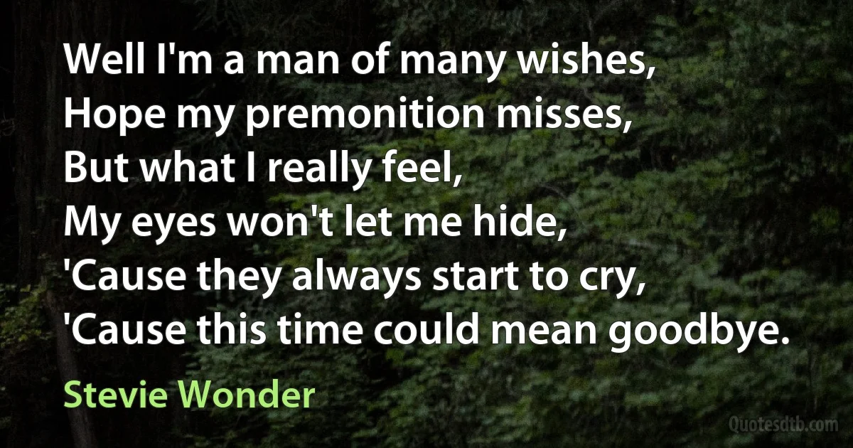 Well I'm a man of many wishes,
Hope my premonition misses,
But what I really feel,
My eyes won't let me hide,
'Cause they always start to cry,
'Cause this time could mean goodbye. (Stevie Wonder)