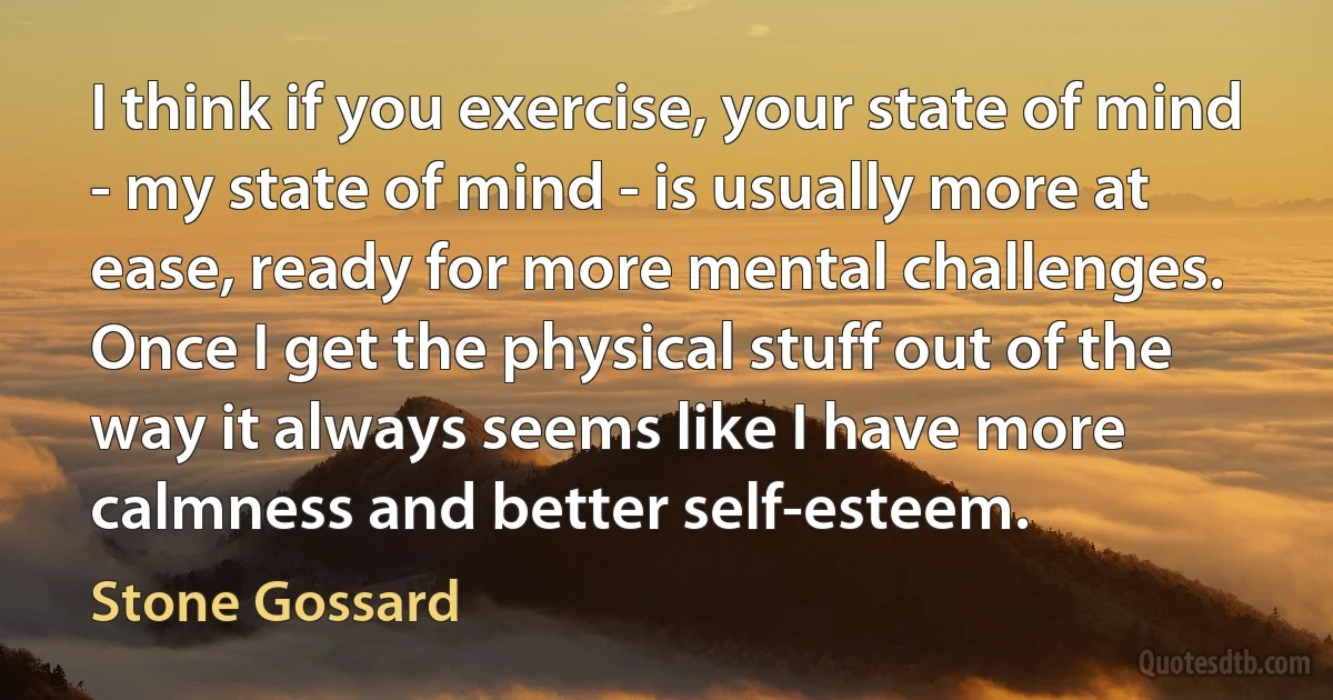 I think if you exercise, your state of mind - my state of mind - is usually more at ease, ready for more mental challenges. Once I get the physical stuff out of the way it always seems like I have more calmness and better self-esteem. (Stone Gossard)