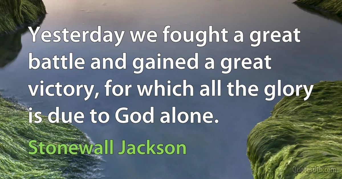 Yesterday we fought a great battle and gained a great victory, for which all the glory is due to God alone. (Stonewall Jackson)