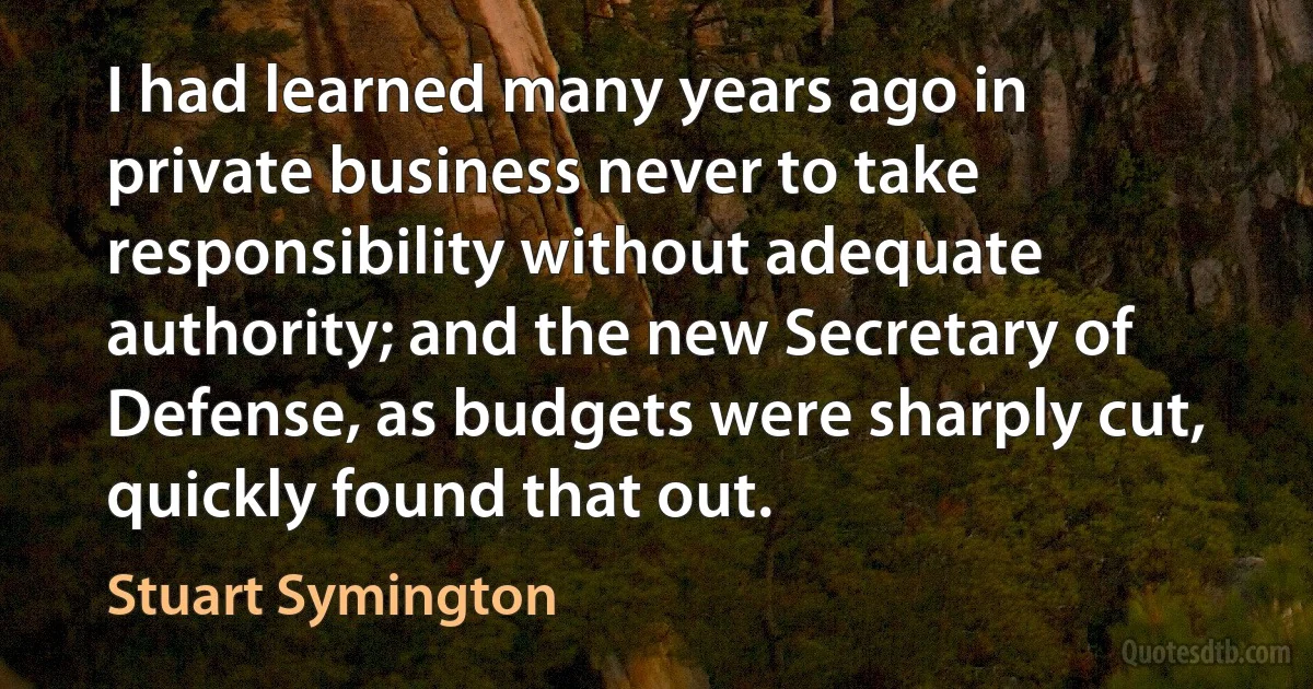 I had learned many years ago in private business never to take responsibility without adequate authority; and the new Secretary of Defense, as budgets were sharply cut, quickly found that out. (Stuart Symington)