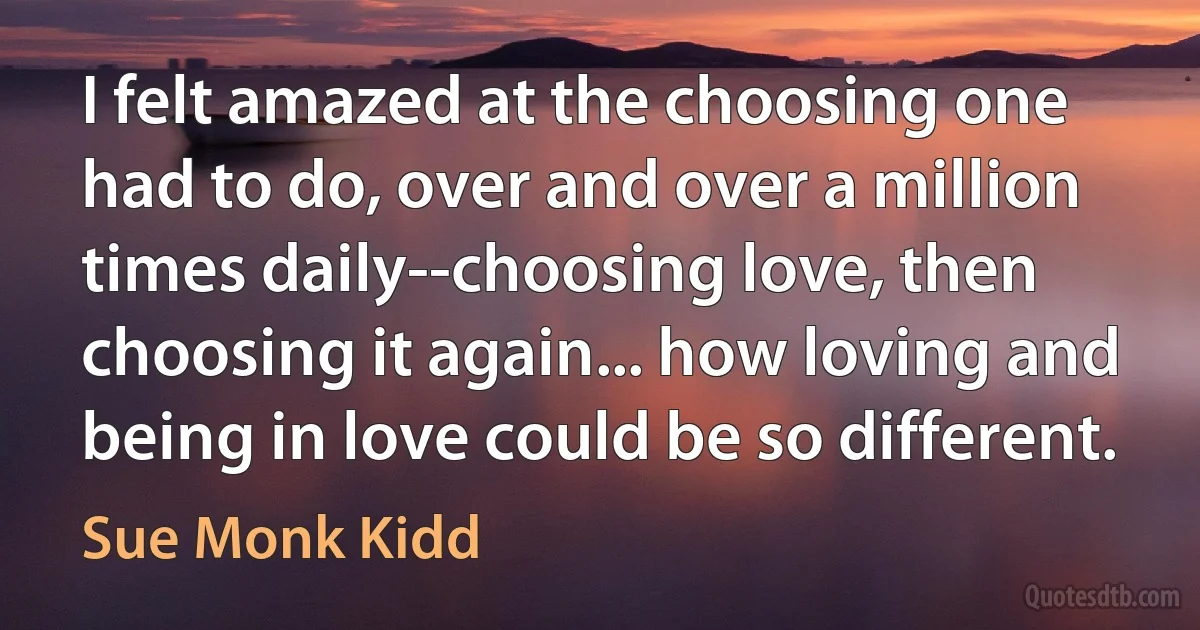 I felt amazed at the choosing one had to do, over and over a million times daily--choosing love, then choosing it again... how loving and being in love could be so different. (Sue Monk Kidd)