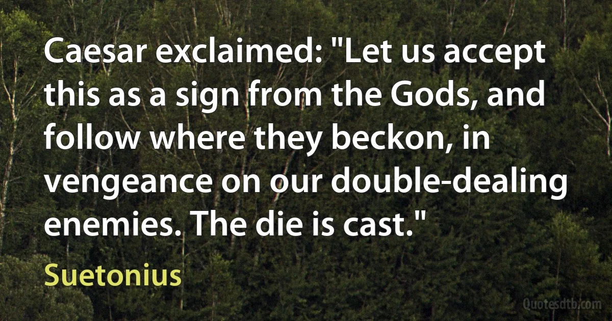 Caesar exclaimed: "Let us accept this as a sign from the Gods, and follow where they beckon, in vengeance on our double-dealing enemies. The die is cast." (Suetonius)