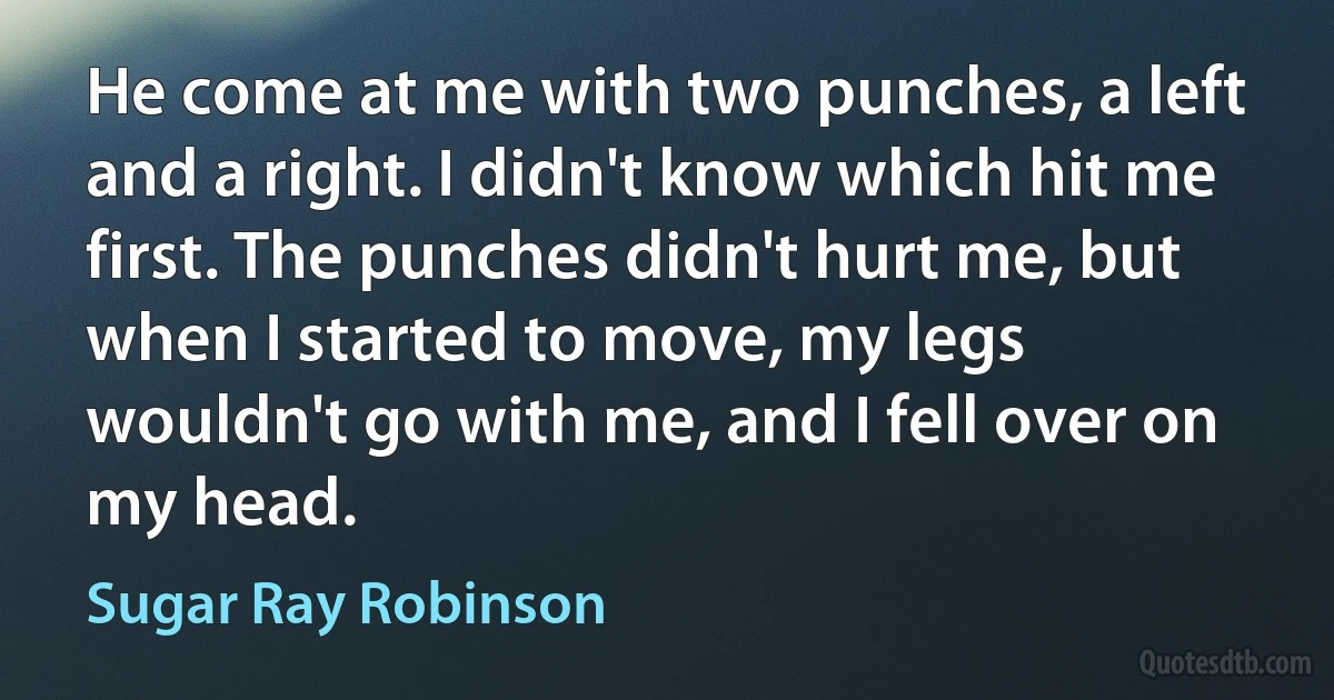 He come at me with two punches, a left and a right. I didn't know which hit me first. The punches didn't hurt me, but when I started to move, my legs wouldn't go with me, and I fell over on my head. (Sugar Ray Robinson)