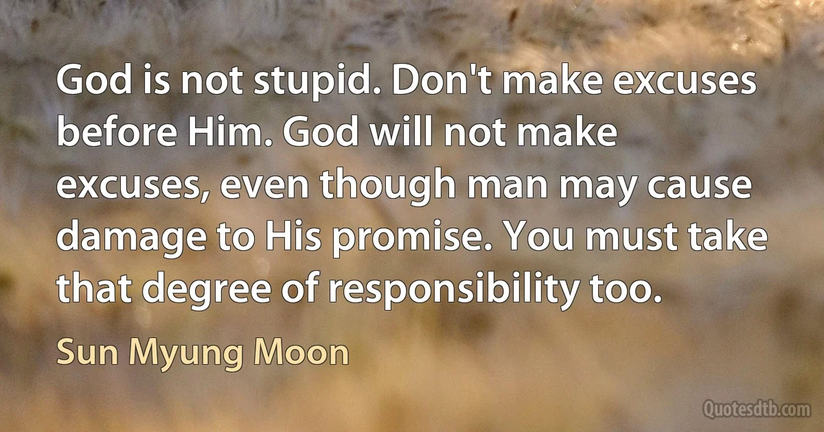 God is not stupid. Don't make excuses before Him. God will not make excuses, even though man may cause damage to His promise. You must take that degree of responsibility too. (Sun Myung Moon)