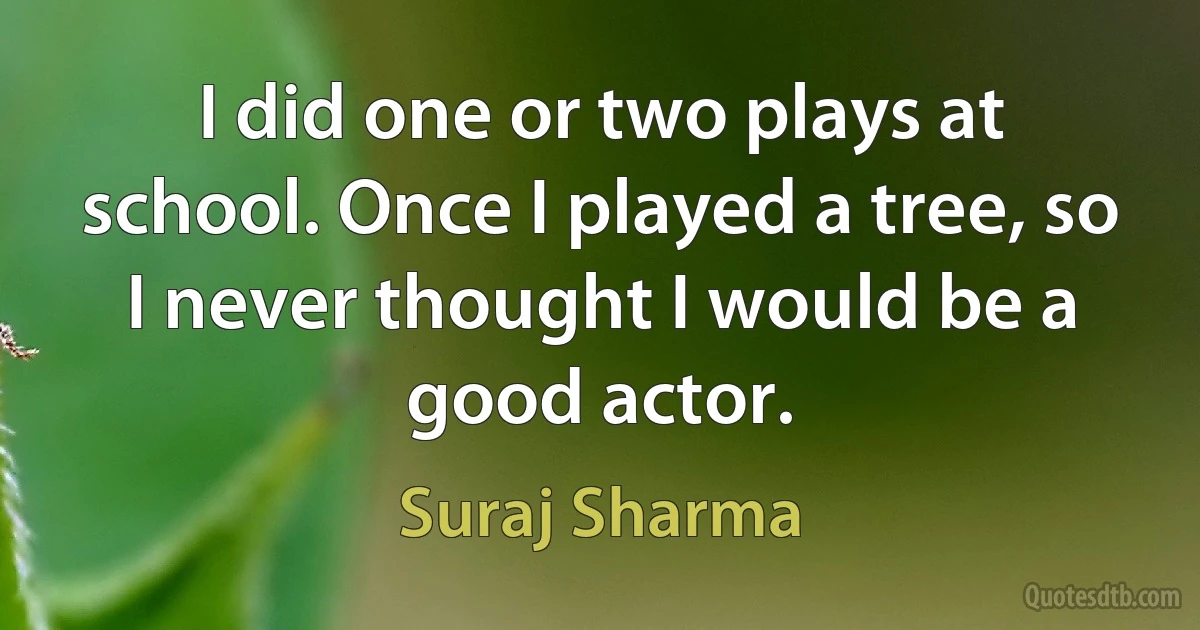 I did one or two plays at school. Once I played a tree, so I never thought I would be a good actor. (Suraj Sharma)