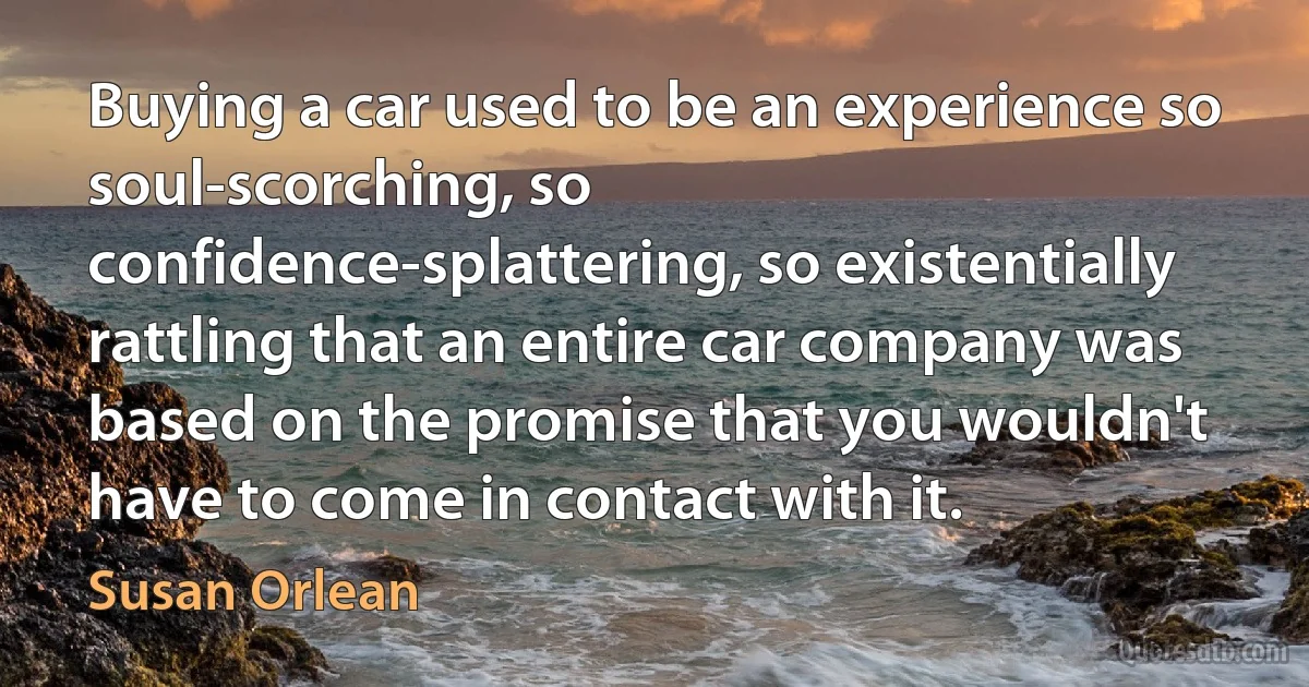 Buying a car used to be an experience so soul-scorching, so confidence-splattering, so existentially rattling that an entire car company was based on the promise that you wouldn't have to come in contact with it. (Susan Orlean)