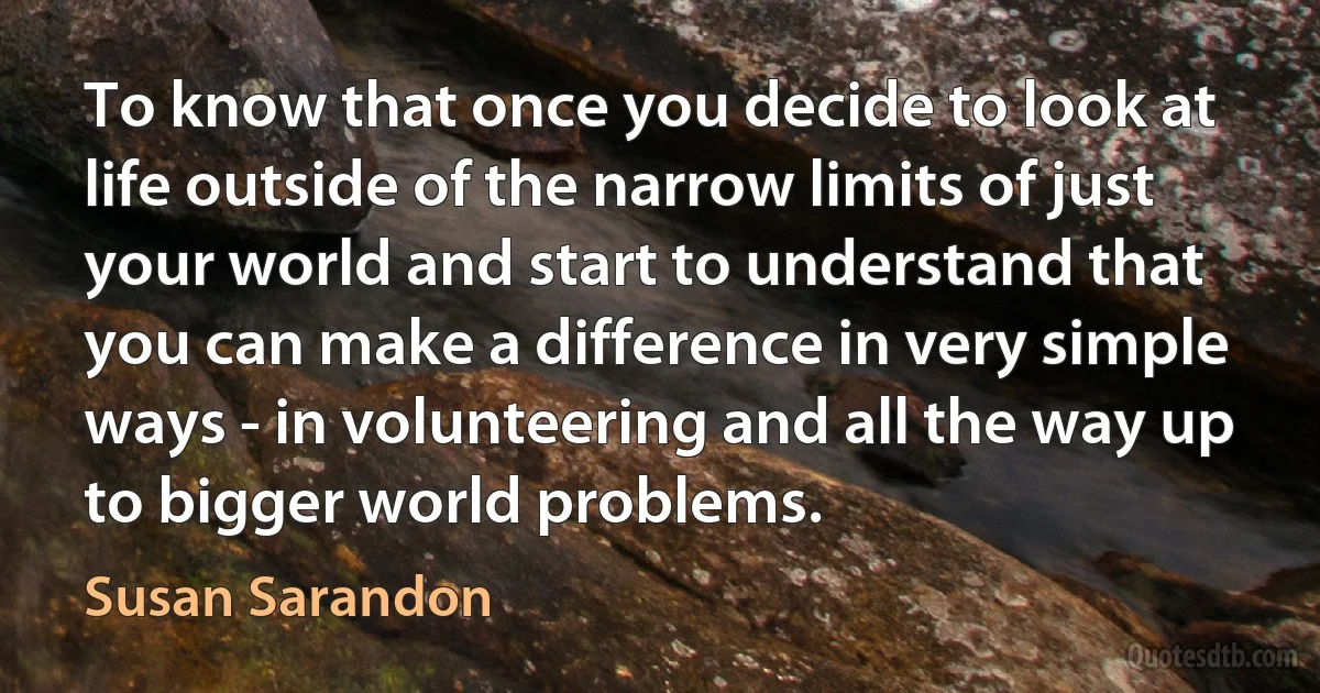 To know that once you decide to look at life outside of the narrow limits of just your world and start to understand that you can make a difference in very simple ways - in volunteering and all the way up to bigger world problems. (Susan Sarandon)