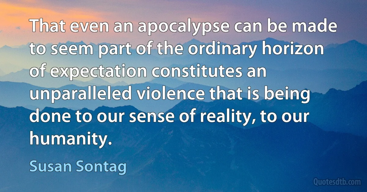 That even an apocalypse can be made to seem part of the ordinary horizon of expectation constitutes an unparalleled violence that is being done to our sense of reality, to our humanity. (Susan Sontag)