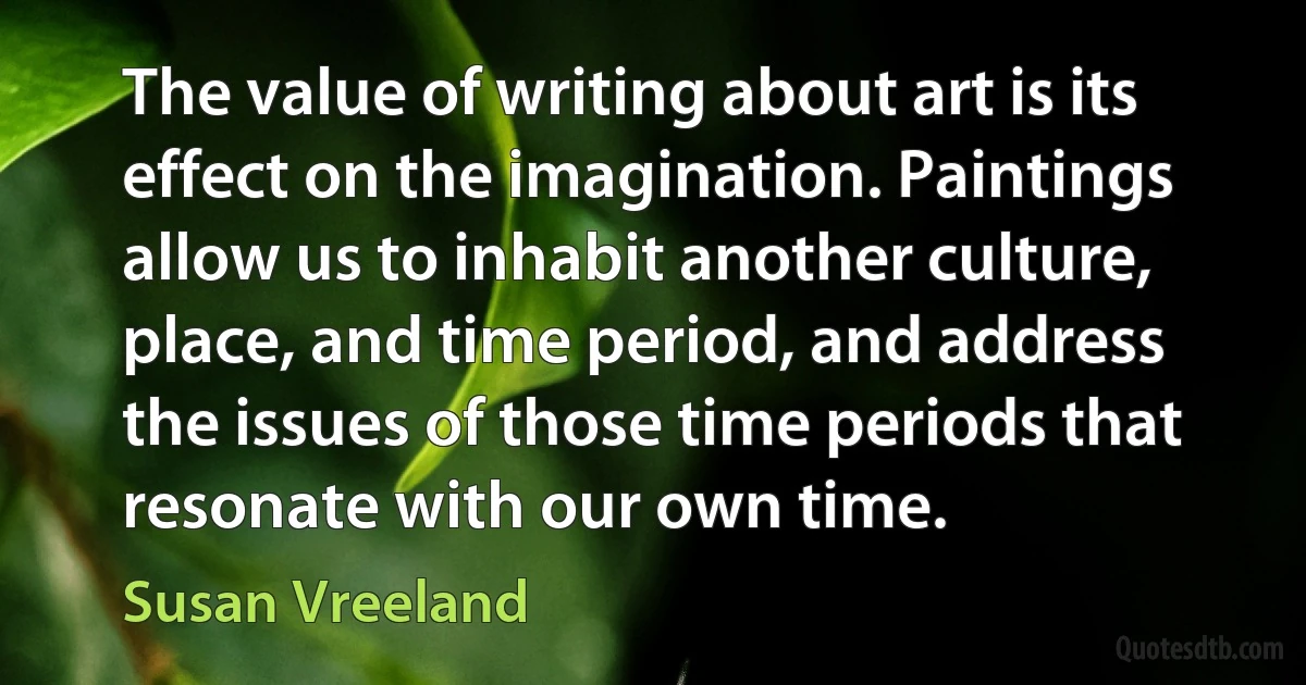 The value of writing about art is its effect on the imagination. Paintings allow us to inhabit another culture, place, and time period, and address the issues of those time periods that resonate with our own time. (Susan Vreeland)