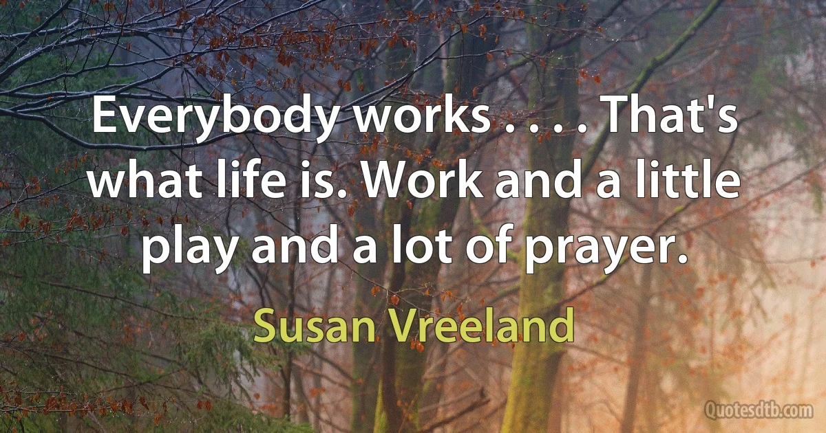 Everybody works . . . . That's what life is. Work and a little play and a lot of prayer. (Susan Vreeland)