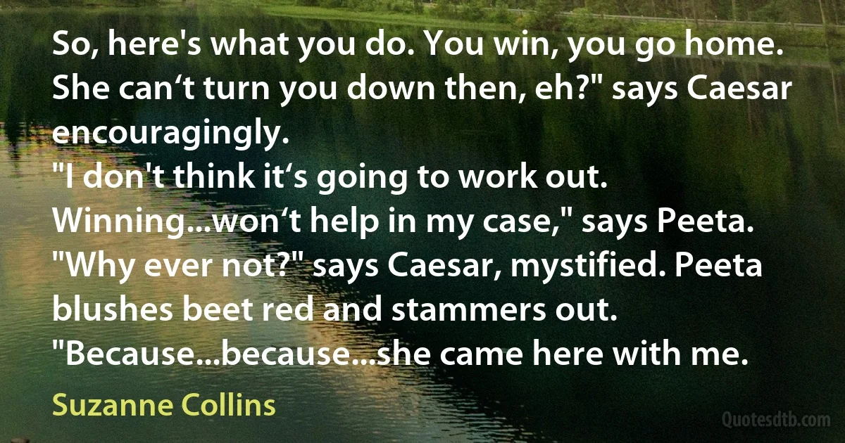 So, here's what you do. You win, you go home. She can‘t turn you down then, eh?" says Caesar encouragingly.
"I don't think it‘s going to work out. Winning...won‘t help in my case," says Peeta.
"Why ever not?" says Caesar, mystified. Peeta blushes beet red and stammers out. "Because...because...she came here with me. (Suzanne Collins)