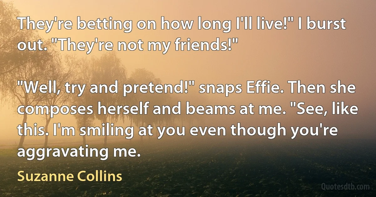 They're betting on how long I'll live!" I burst out. "They're not my friends!"

"Well, try and pretend!" snaps Effie. Then she composes herself and beams at me. "See, like this. I'm smiling at you even though you're aggravating me. (Suzanne Collins)