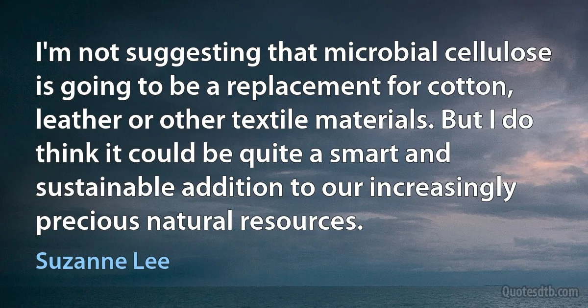 I'm not suggesting that microbial cellulose is going to be a replacement for cotton, leather or other textile materials. But I do think it could be quite a smart and sustainable addition to our increasingly precious natural resources. (Suzanne Lee)