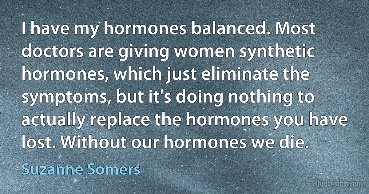 I have my hormones balanced. Most doctors are giving women synthetic hormones, which just eliminate the symptoms, but it's doing nothing to actually replace the hormones you have lost. Without our hormones we die. (Suzanne Somers)