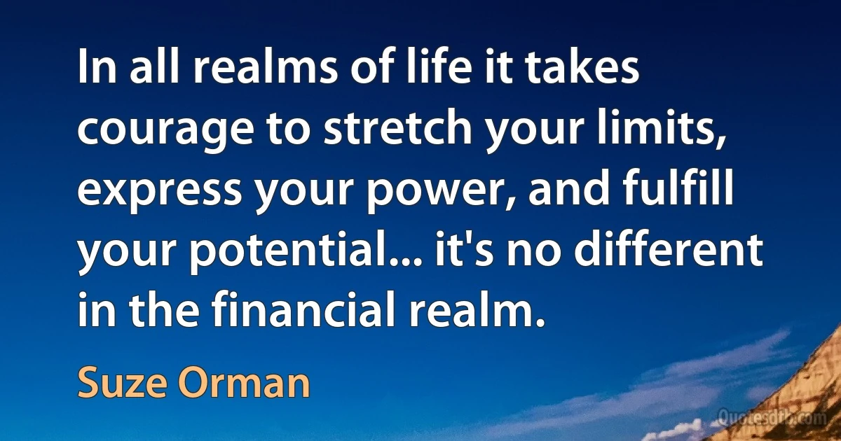 In all realms of life it takes courage to stretch your limits, express your power, and fulfill your potential... it's no different in the financial realm. (Suze Orman)