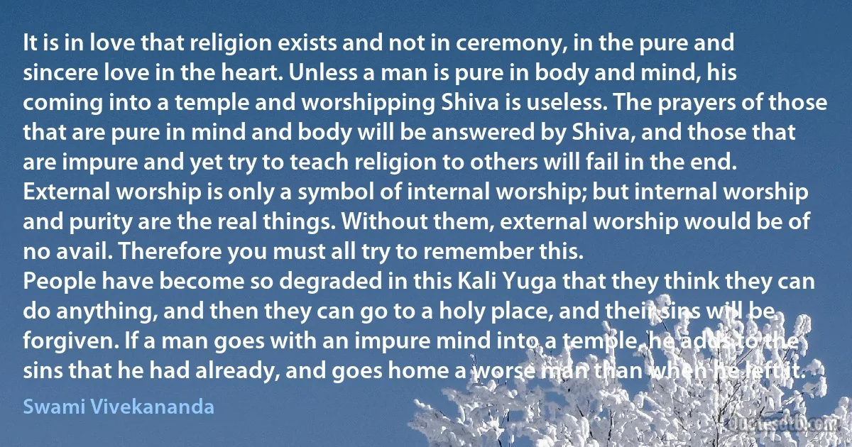 It is in love that religion exists and not in ceremony, in the pure and sincere love in the heart. Unless a man is pure in body and mind, his coming into a temple and worshipping Shiva is useless. The prayers of those that are pure in mind and body will be answered by Shiva, and those that are impure and yet try to teach religion to others will fail in the end. External worship is only a symbol of internal worship; but internal worship and purity are the real things. Without them, external worship would be of no avail. Therefore you must all try to remember this.
People have become so degraded in this Kali Yuga that they think they can do anything, and then they can go to a holy place, and their sins will be forgiven. If a man goes with an impure mind into a temple, he adds to the sins that he had already, and goes home a worse man than when he left it. (Swami Vivekananda)