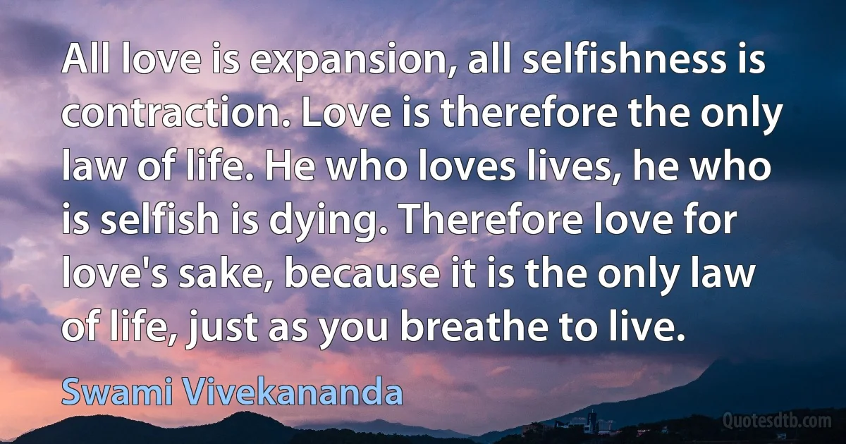 All love is expansion, all selfishness is contraction. Love is therefore the only law of life. He who loves lives, he who is selfish is dying. Therefore love for love's sake, because it is the only law of life, just as you breathe to live. (Swami Vivekananda)