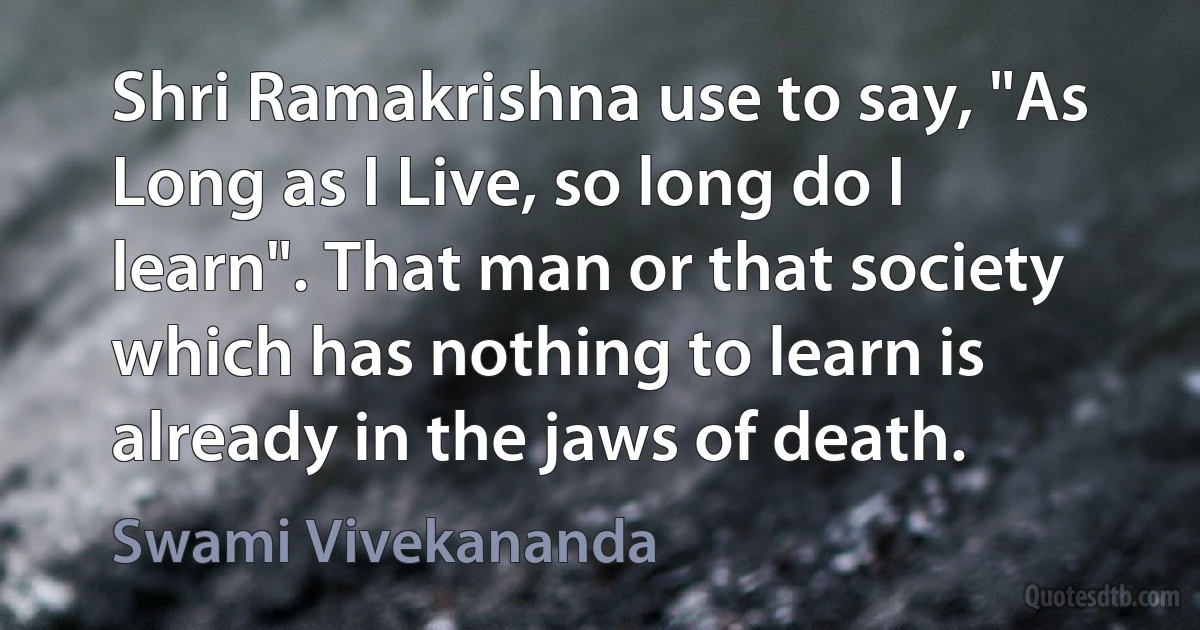 Shri Ramakrishna use to say, "As Long as I Live, so long do I learn". That man or that society which has nothing to learn is already in the jaws of death. (Swami Vivekananda)