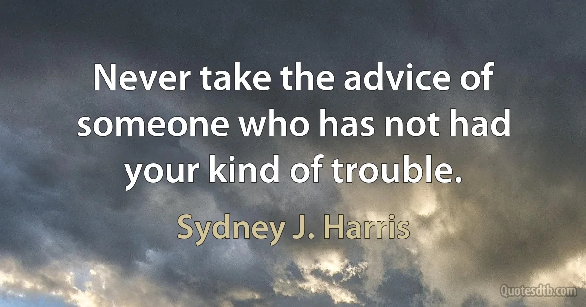 Never take the advice of someone who has not had your kind of trouble. (Sydney J. Harris)