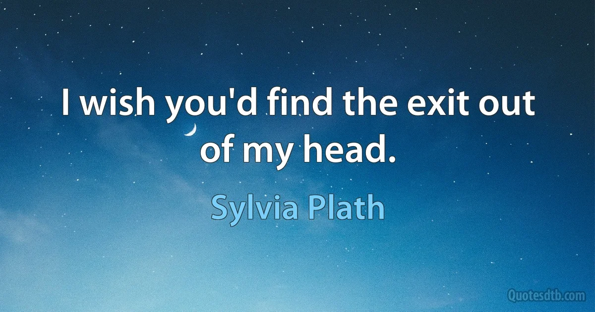 I wish you'd find the exit out of my head. (Sylvia Plath)