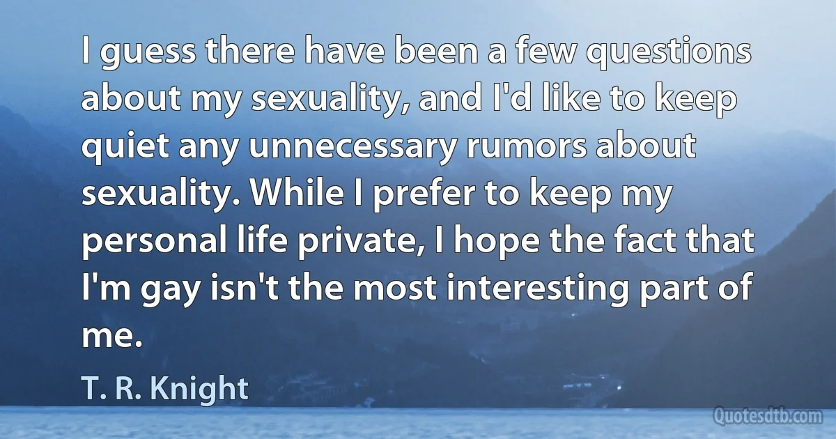 I guess there have been a few questions about my sexuality, and I'd like to keep quiet any unnecessary rumors about sexuality. While I prefer to keep my personal life private, I hope the fact that I'm gay isn't the most interesting part of me. (T. R. Knight)