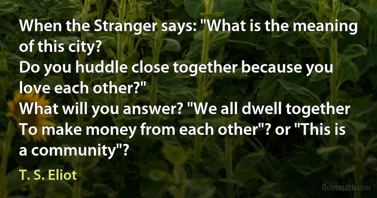 When the Stranger says: "What is the meaning of this city?
Do you huddle close together because you love each other?"
What will you answer? "We all dwell together
To make money from each other"? or "This is a community"? (T. S. Eliot)