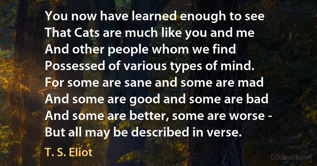 You now have learned enough to see
That Cats are much like you and me
And other people whom we find
Possessed of various types of mind.
For some are sane and some are mad
And some are good and some are bad
And some are better, some are worse -
But all may be described in verse. (T. S. Eliot)