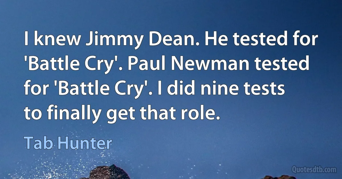 I knew Jimmy Dean. He tested for 'Battle Cry'. Paul Newman tested for 'Battle Cry'. I did nine tests to finally get that role. (Tab Hunter)