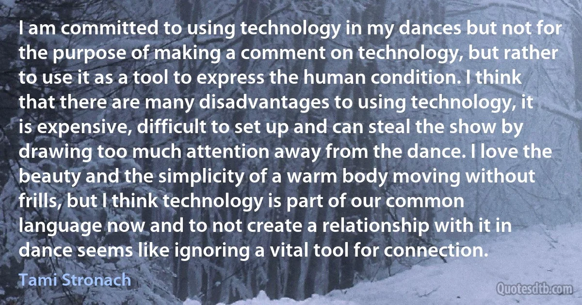 I am committed to using technology in my dances but not for the purpose of making a comment on technology, but rather to use it as a tool to express the human condition. I think that there are many disadvantages to using technology, it is expensive, difficult to set up and can steal the show by drawing too much attention away from the dance. I love the beauty and the simplicity of a warm body moving without frills, but I think technology is part of our common language now and to not create a relationship with it in dance seems like ignoring a vital tool for connection. (Tami Stronach)