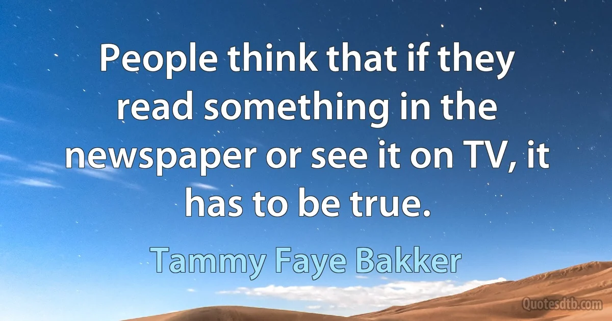 People think that if they read something in the newspaper or see it on TV, it has to be true. (Tammy Faye Bakker)