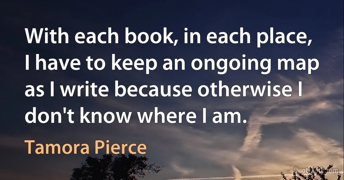 With each book, in each place, I have to keep an ongoing map as I write because otherwise I don't know where I am. (Tamora Pierce)