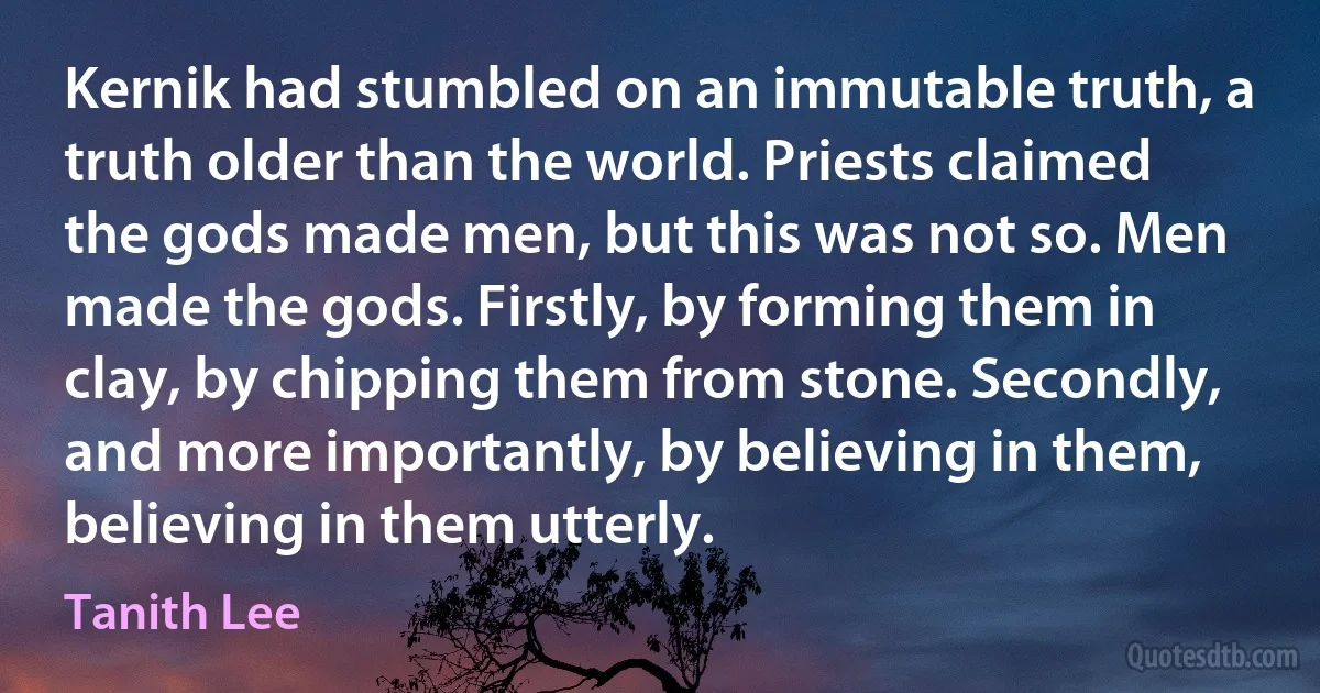 Kernik had stumbled on an immutable truth, a truth older than the world. Priests claimed the gods made men, but this was not so. Men made the gods. Firstly, by forming them in clay, by chipping them from stone. Secondly, and more importantly, by believing in them, believing in them utterly. (Tanith Lee)