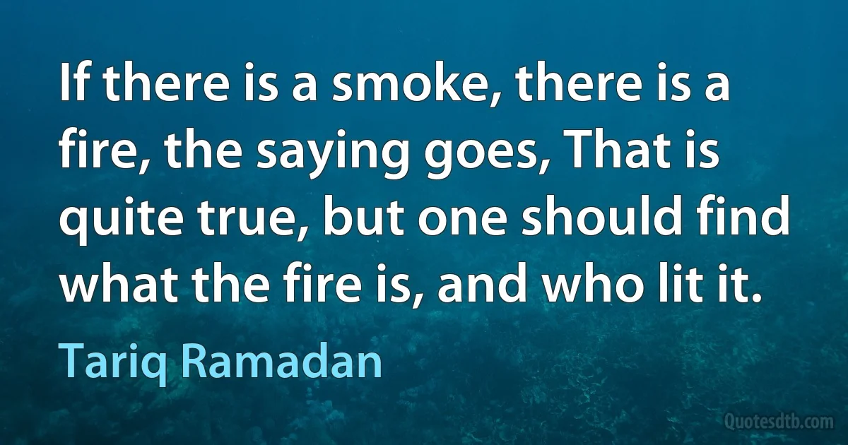 If there is a smoke, there is a fire, the saying goes, That is quite true, but one should find what the fire is, and who lit it. (Tariq Ramadan)