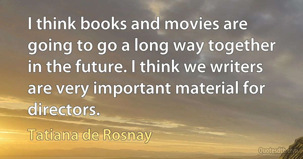 I think books and movies are going to go a long way together in the future. I think we writers are very important material for directors. (Tatiana de Rosnay)