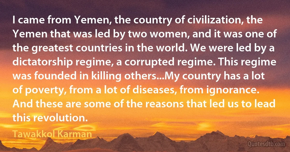 I came from Yemen, the country of civilization, the Yemen that was led by two women, and it was one of the greatest countries in the world. We were led by a dictatorship regime, a corrupted regime. This regime was founded in killing others...My country has a lot of poverty, from a lot of diseases, from ignorance. And these are some of the reasons that led us to lead this revolution. (Tawakkol Karman)