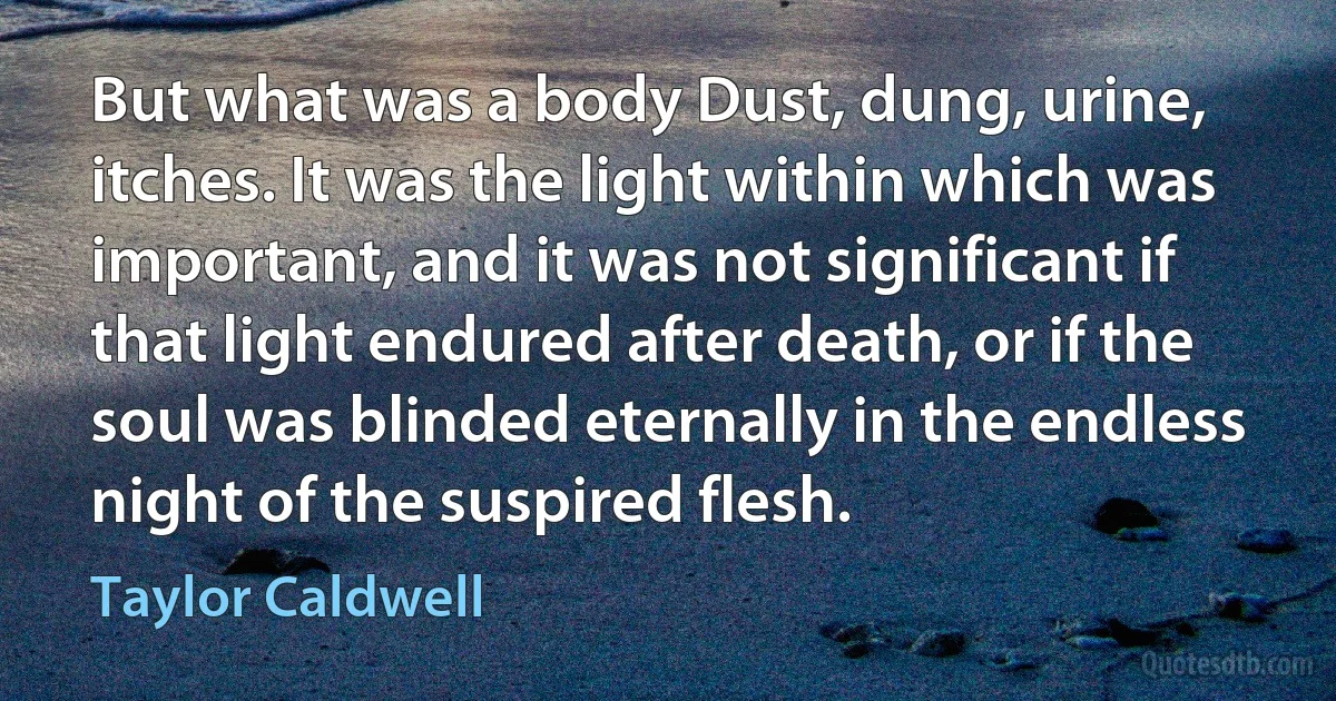 But what was a body Dust, dung, urine, itches. It was the light within which was important, and it was not significant if that light endured after death, or if the soul was blinded eternally in the endless night of the suspired flesh. (Taylor Caldwell)